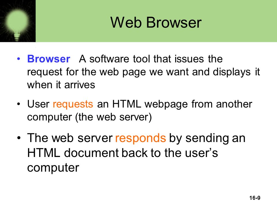16-9 Web Browser Browser A software tool that issues the request for the web page we want and displays it when it arrives User requests an HTML webpage from another computer (the web server) The web server responds by sending an HTML document back to the user’s computer