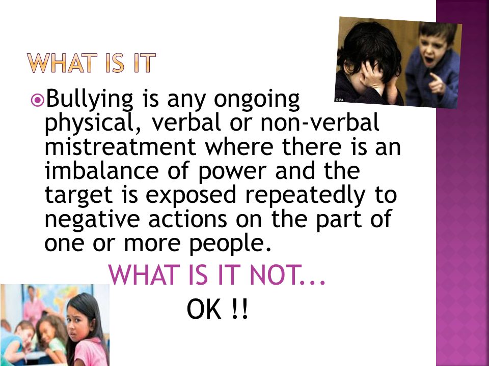  Bullying is any ongoing physical, verbal or non-verbal mistreatment where there is an imbalance of power and the target is exposed repeatedly to negative actions on the part of one or more people.