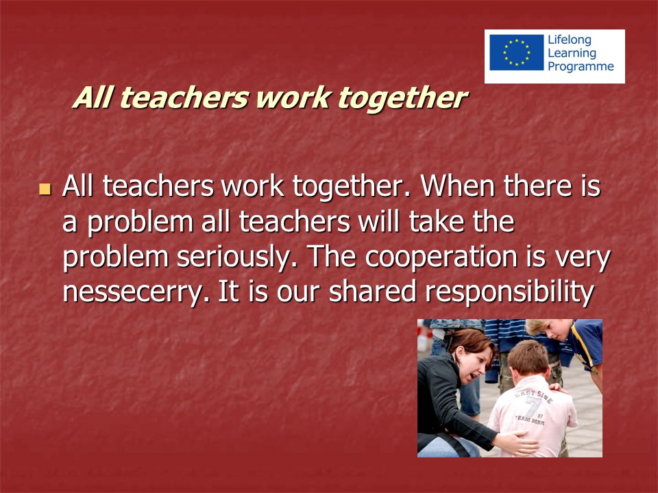 All teachers work together. When there is a problem all teachers will take the problem seriously.