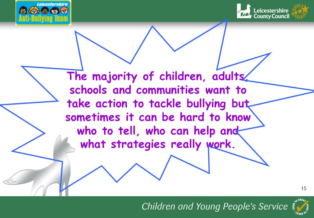 15 The majority of children, adults, schools and communities want to take action to tackle bullying but sometimes it can be hard to know who to tell, who can help and what strategies really work.