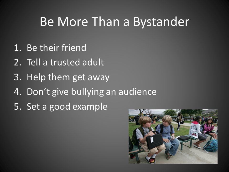 Be More Than a Bystander 1.Be their friend 2.Tell a trusted adult 3.Help them get away 4.Don’t give bullying an audience 5.Set a good example