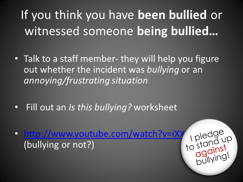 If you think you have been bullied or witnessed someone being bullied… Talk to a staff member- they will help you figure out whether the incident was bullying or an annoying/frustrating situation Fill out an Is this bullying.