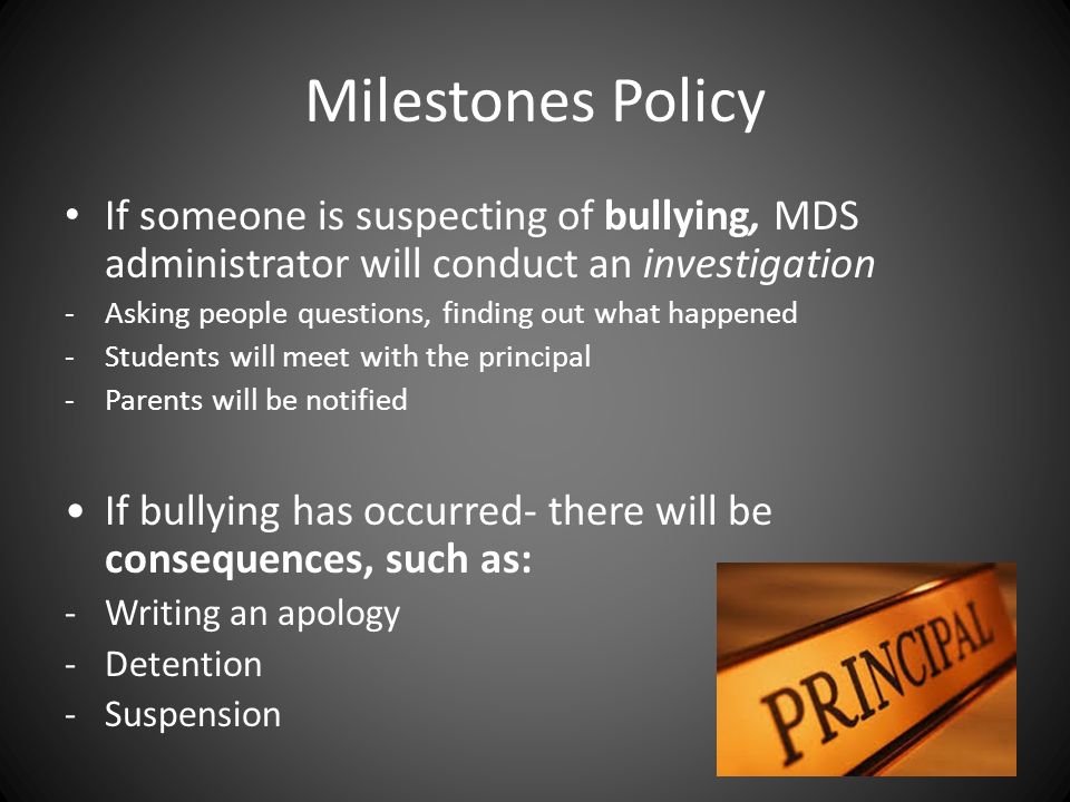 Milestones Policy If someone is suspecting of bullying, MDS administrator will conduct an investigation -Asking people questions, finding out what happened -Students will meet with the principal -Parents will be notified If bullying has occurred- there will be consequences, such as: -Writing an apology -Detention -Suspension