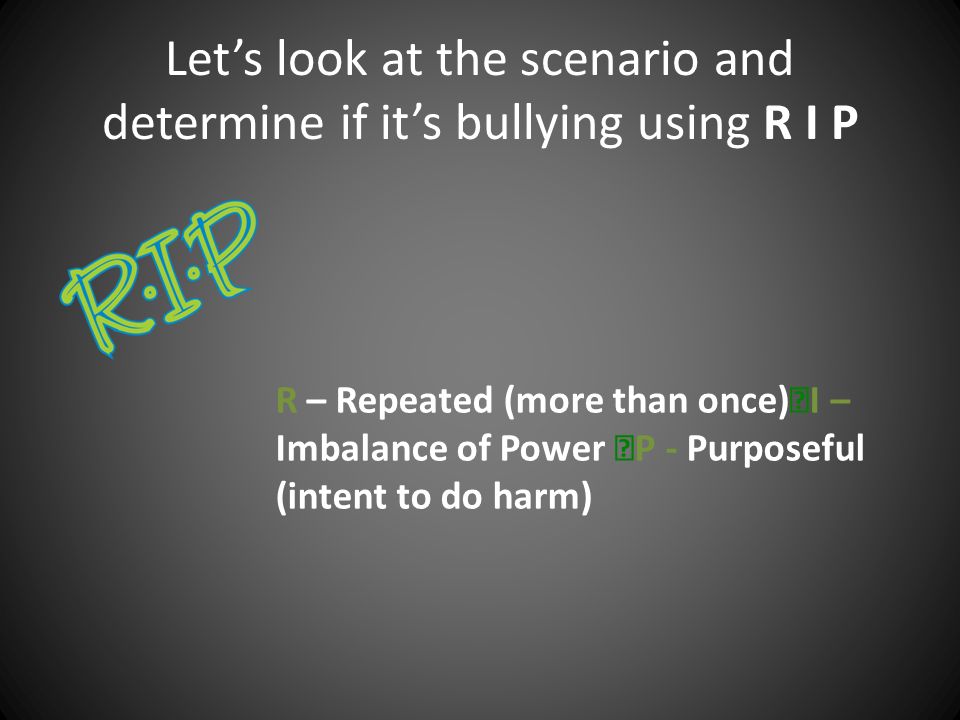 Let’s look at the scenario and determine if it’s bullying using R I P R – Repeated (more than once) I – Imbalance of Power P - Purposeful (intent to do harm)