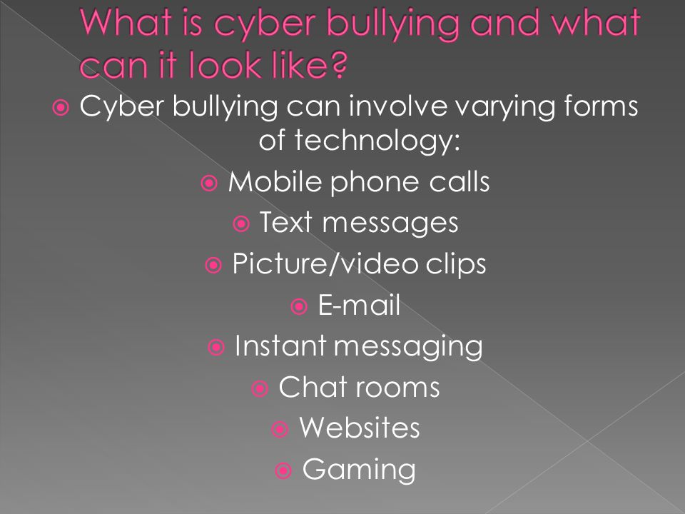  Cyber bullying can involve varying forms of technology:  Mobile phone calls  Text messages  Picture/video clips    Instant messaging  Chat rooms  Websites  Gaming