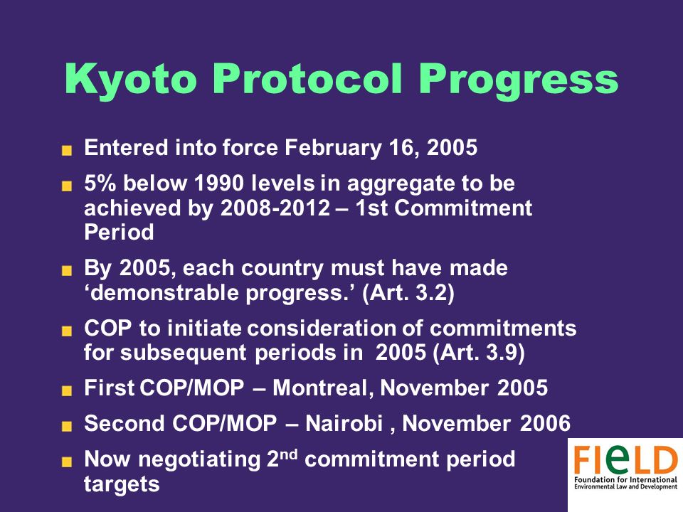 Kyoto Protocol Progress Entered into force February 16, % below 1990 levels in aggregate to be achieved by – 1st Commitment Period By 2005, each country must have made ‘demonstrable progress.’ (Art.