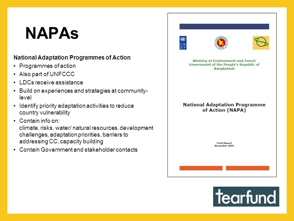 NAPAs National Adaptation Programmes of Action Programmes of action Also part of UNFCCC LDCs receive assistance Build on experiences and strategies at community- level Identify priority adaptation activities to reduce country vulnerability Contain info on: climate, risks, water/ natural resources, development challenges, adaptation priorities, barriers to addressing CC, capacity building Contain Government and stakeholder contacts