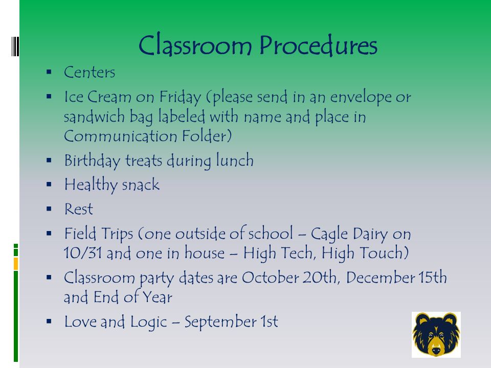 Classroom Procedures  Centers  Ice Cream on Friday (please send in an envelope or sandwich bag labeled with name and place in Communication Folder)  Birthday treats during lunch  Healthy snack  Rest  Field Trips (one outside of school – Cagle Dairy on 10/31 and one in house – High Tech, High Touch)  Classroom party dates are October 20th, December 15th and End of Year  Love and Logic – September 1st