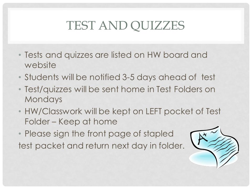 TEST AND QUIZZES Tests and quizzes are listed on HW board and website Students will be notified 3-5 days ahead of test Test/quizzes will be sent home in Test Folders on Mondays HW/Classwork will be kept on LEFT pocket of Test Folder – Keep at home Please sign the front page of stapled test packet and return next day in folder.