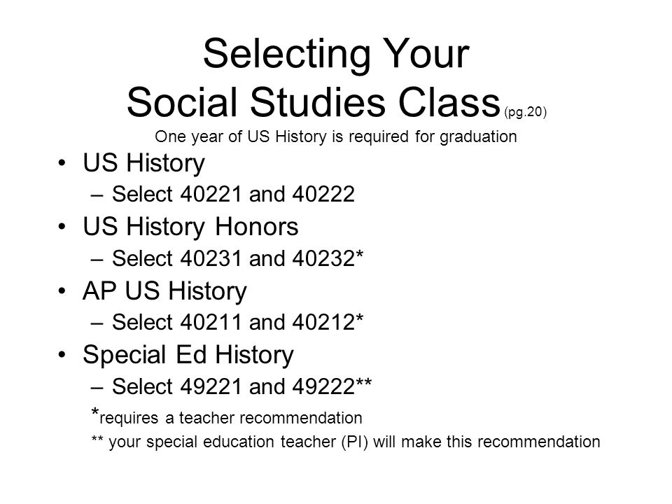 Selecting Your Social Studies Class (pg.20) One year of US History is required for graduation US History –Select and US History Honors –Select and 40232* AP US History –Select and 40212* Special Ed History –Select and 49222** * requires a teacher recommendation ** your special education teacher (PI) will make this recommendation