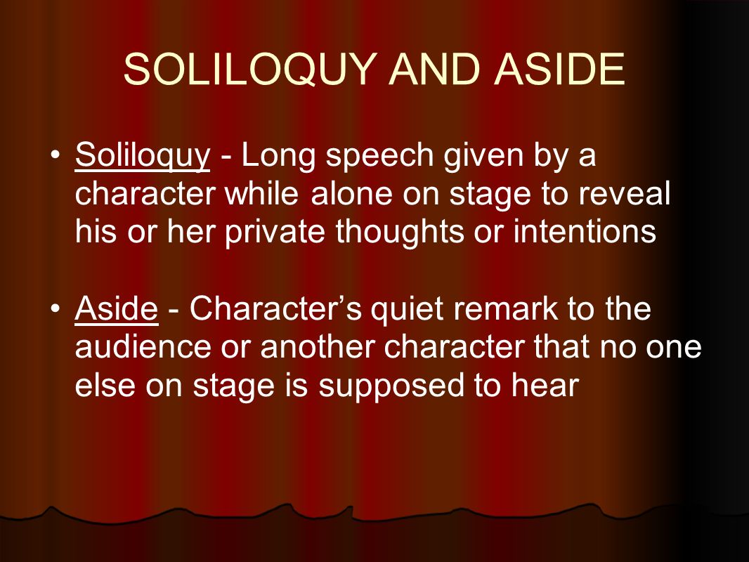 SOLILOQUY AND ASIDE Soliloquy - Long speech given by a character while alone on stage to reveal his or her private thoughts or intentions Aside - Character’s quiet remark to the audience or another character that no one else on stage is supposed to hear