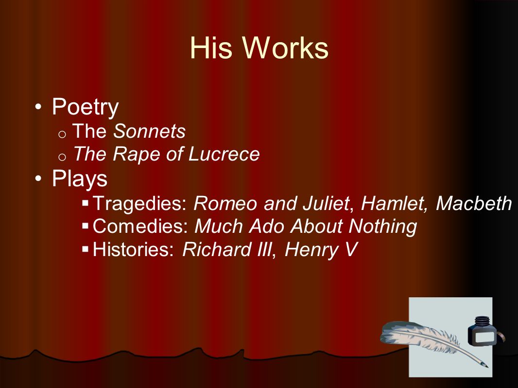 His Works Poetry o The Sonnets o The Rape of Lucrece Plays  Tragedies: Romeo and Juliet, Hamlet, Macbeth  Comedies: Much Ado About Nothing  Histories: Richard III, Henry V