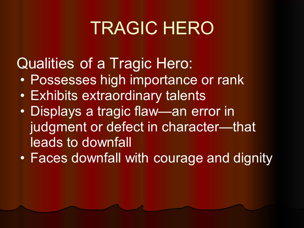 TRAGIC HERO Qualities of a Tragic Hero: Possesses high importance or rank Exhibits extraordinary talents Displays a tragic flaw—an error in judgment or defect in character—that leads to downfall Faces downfall with courage and dignity