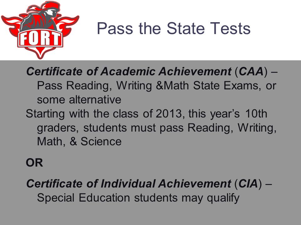 Pass the State Tests Certificate of Academic Achievement (CAA) – Pass Reading, Writing &Math State Exams, or some alternative Starting with the class of 2013, this year’s 10th graders, students must pass Reading, Writing, Math, & Science OR Certificate of Individual Achievement (CIA) – Special Education students may qualify
