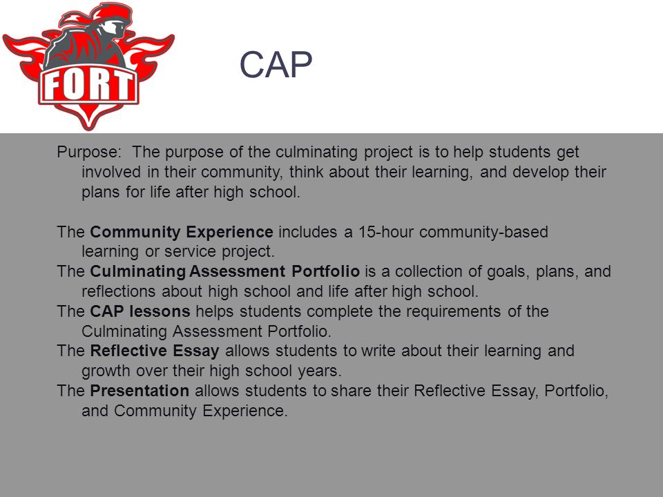 CAP Purpose: The purpose of the culminating project is to help students get involved in their community, think about their learning, and develop their plans for life after high school.