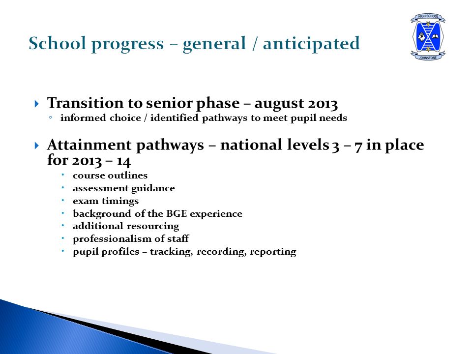  Transition to senior phase – august 2013 ◦ informed choice / identified pathways to meet pupil needs  Attainment pathways – national levels 3 – 7 in place for 2013 – 14  course outlines  assessment guidance  exam timings  background of the BGE experience  additional resourcing  professionalism of staff  pupil profiles – tracking, recording, reporting