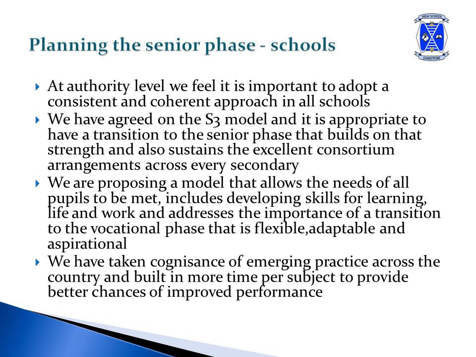  At authority level we feel it is important to adopt a consistent and coherent approach in all schools  We have agreed on the S3 model and it is appropriate to have a transition to the senior phase that builds on that strength and also sustains the excellent consortium arrangements across every secondary  We are proposing a model that allows the needs of all pupils to be met, includes developing skills for learning, life and work and addresses the importance of a transition to the vocational phase that is flexible,adaptable and aspirational  We have taken cognisance of emerging practice across the country and built in more time per subject to provide better chances of improved performance