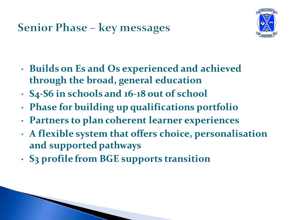 Builds on Es and Os experienced and achieved through the broad, general education S4-S6 in schools and out of school Phase for building up qualifications portfolio Partners to plan coherent learner experiences A flexible system that offers choice, personalisation and supported pathways S3 profile from BGE supports transition