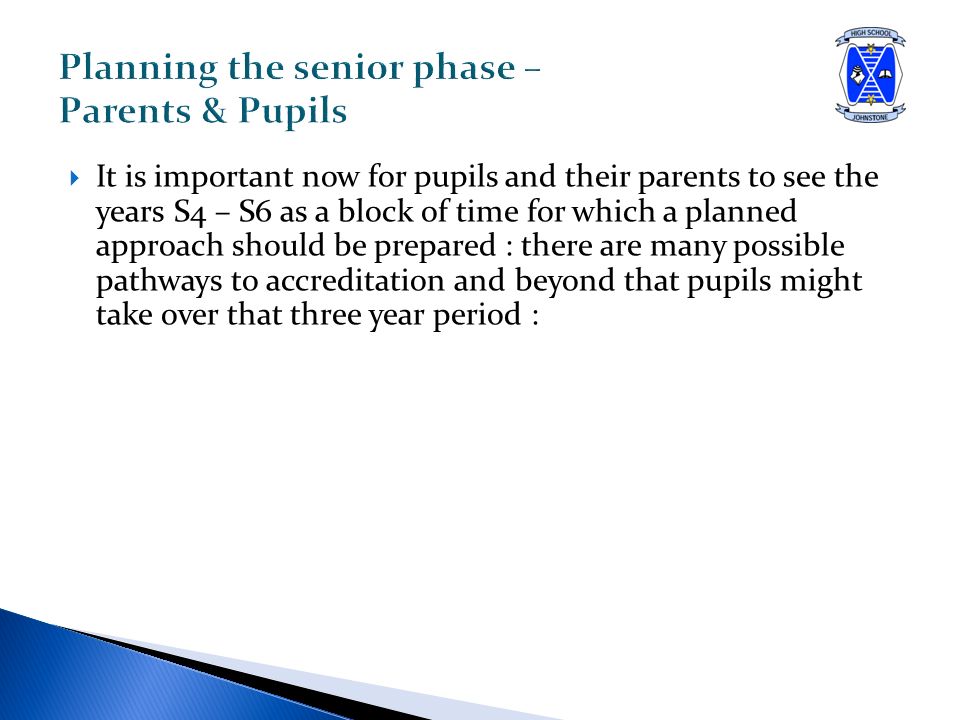  It is important now for pupils and their parents to see the years S4 – S6 as a block of time for which a planned approach should be prepared : there are many possible pathways to accreditation and beyond that pupils might take over that three year period :