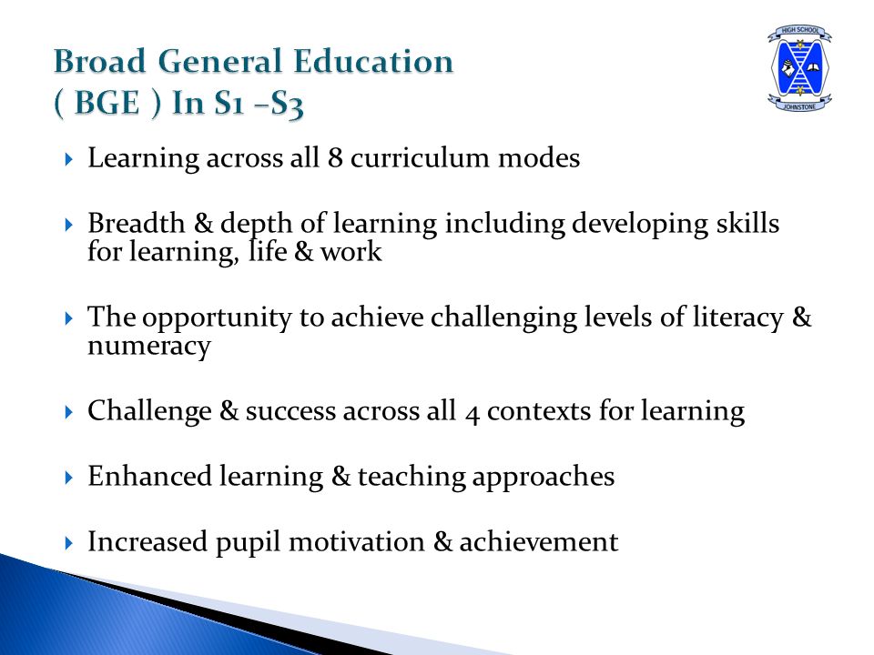  Learning across all 8 curriculum modes  Breadth & depth of learning including developing skills for learning, life & work  The opportunity to achieve challenging levels of literacy & numeracy  Challenge & success across all 4 contexts for learning  Enhanced learning & teaching approaches  Increased pupil motivation & achievement