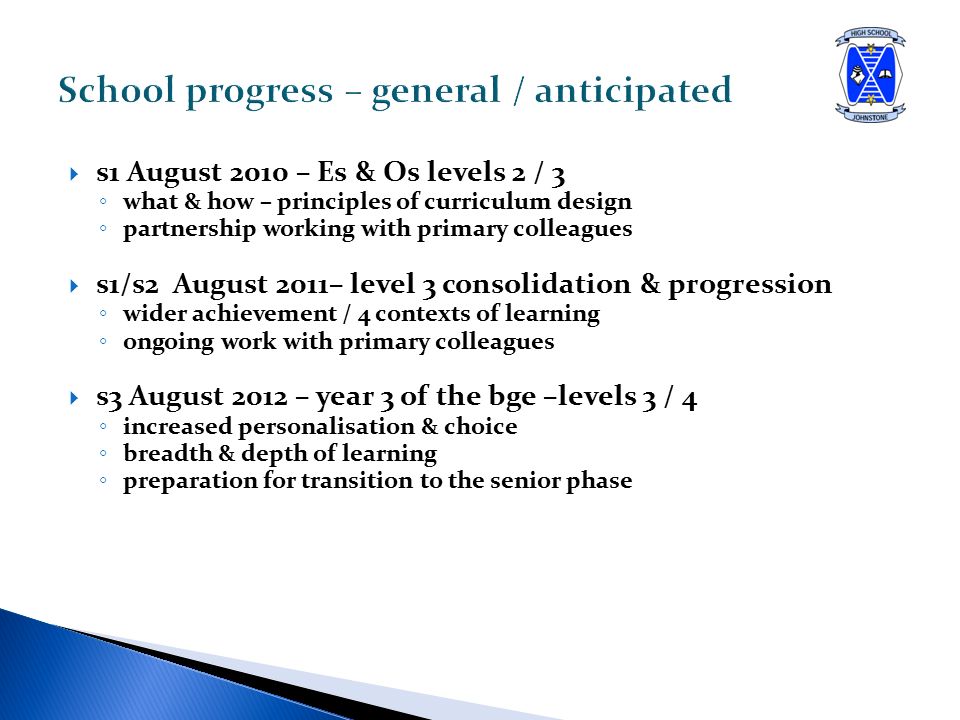  s1 August 2010 – Es & Os levels 2 / 3 ◦ what & how – principles of curriculum design ◦ partnership working with primary colleagues  s1/s2 August 2011– level 3 consolidation & progression ◦ wider achievement / 4 contexts of learning ◦ ongoing work with primary colleagues  s3 August 2012 – year 3 of the bge –levels 3 / 4 ◦ increased personalisation & choice ◦ breadth & depth of learning ◦ preparation for transition to the senior phase