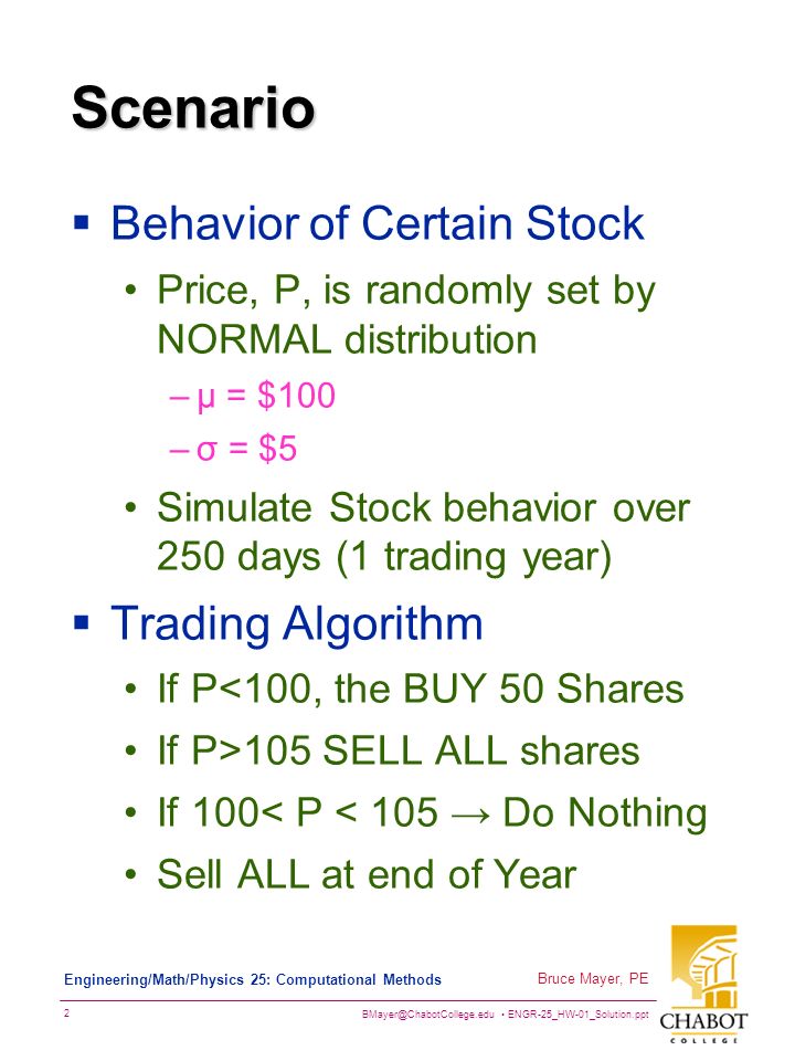 ENGR-25_HW-01_Solution.ppt 2 Bruce Mayer, PE Engineering/Math/Physics 25: Computational Methods Scenario  Behavior of Certain Stock Price, P, is randomly set by NORMAL distribution –µ = $100 –σ = $5 Simulate Stock behavior over 250 days (1 trading year)  Trading Algorithm If P<100, the BUY 50 Shares If P>105 SELL ALL shares If 100< P < 105 → Do Nothing Sell ALL at end of Year