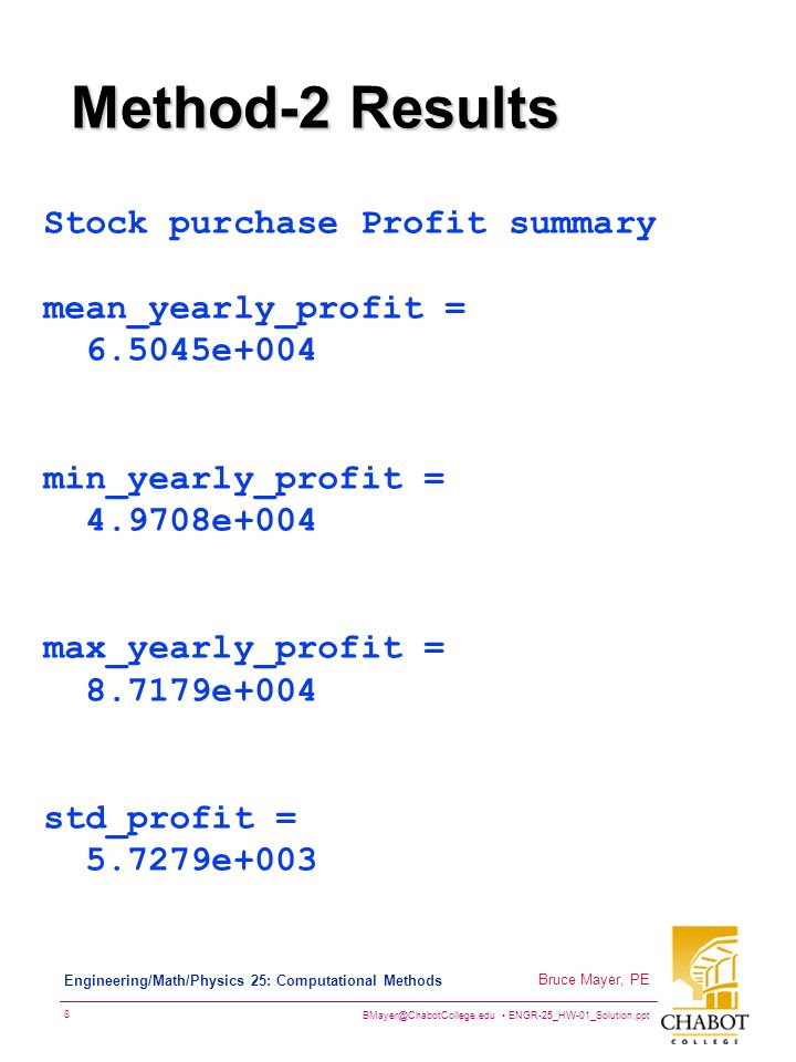 ENGR-25_HW-01_Solution.ppt 8 Bruce Mayer, PE Engineering/Math/Physics 25: Computational Methods Method-2 Results Stock purchase Profit summary mean_yearly_profit = e+004 min_yearly_profit = e+004 max_yearly_profit = e+004 std_profit = e+003