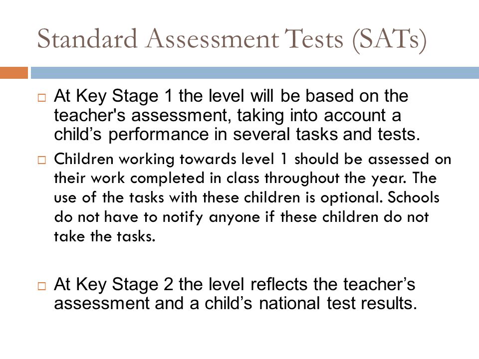 Standard Assessment Tests (SATs)  At Key Stage 1 the level will be based on the teacher s assessment, taking into account a child’s performance in several tasks and tests.