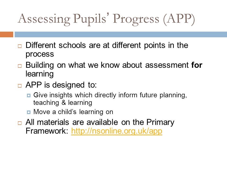 Assessing Pupils’ Progress (APP)  Different schools are at different points in the process  Building on what we know about assessment for learning  APP is designed to:  Give insights which directly inform future planning, teaching & learning  Move a child’s learning on  All materials are available on the Primary Framework: