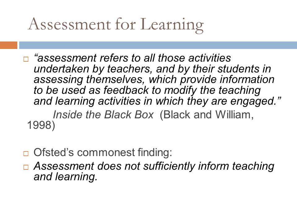 Assessment for Learning  assessment refers to all those activities undertaken by teachers, and by their students in assessing themselves, which provide information to be used as feedback to modify the teaching and learning activities in which they are engaged. Inside the Black Box (Black and William, 1998)  Ofsted’s commonest finding:  Assessment does not sufficiently inform teaching and learning.