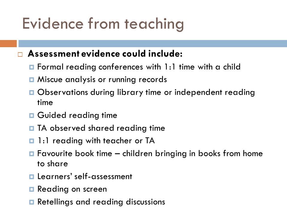 Evidence from teaching  Assessment evidence could include:  Formal reading conferences with 1:1 time with a child  Miscue analysis or running records  Observations during library time or independent reading time  Guided reading time  TA observed shared reading time  1:1 reading with teacher or TA  Favourite book time – children bringing in books from home to share  Learners’ self-assessment  Reading on screen  Retellings and reading discussions