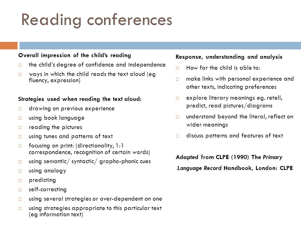 Reading conferences Overall impression of the child’s reading  the child’s degree of confidence and independence  ways in which the child reads the text aloud (eg fluency, expression) Strategies used when reading the text aloud:  drawing on previous experience  using book language  reading the pictures  using tunes and patterns of text  focusing on print: (directionality, 1:1 correspondence, recognition of certain words)  using semantic/ syntactic/ grapho-phonic cues  using analogy  predicting  self-correcting  using several strategies or over-dependent on one  using strategies appropriate to this particular text (eg information text) Response, understanding and analysis  How far the child is able to:  make links with personal experience and other texts, indicating preferences  explore literary meanings eg.