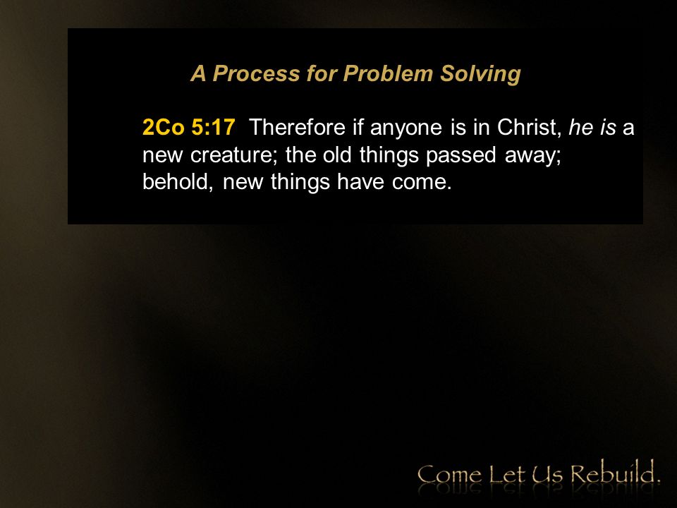 A Process for Problem Solving 2Co 5:17 Therefore if anyone is in Christ, he is a new creature; the old things passed away; behold, new things have come.