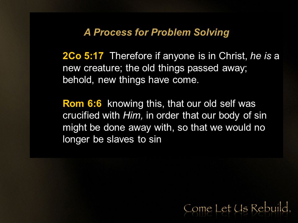 A Process for Problem Solving 2Co 5:17 Therefore if anyone is in Christ, he is a new creature; the old things passed away; behold, new things have come.