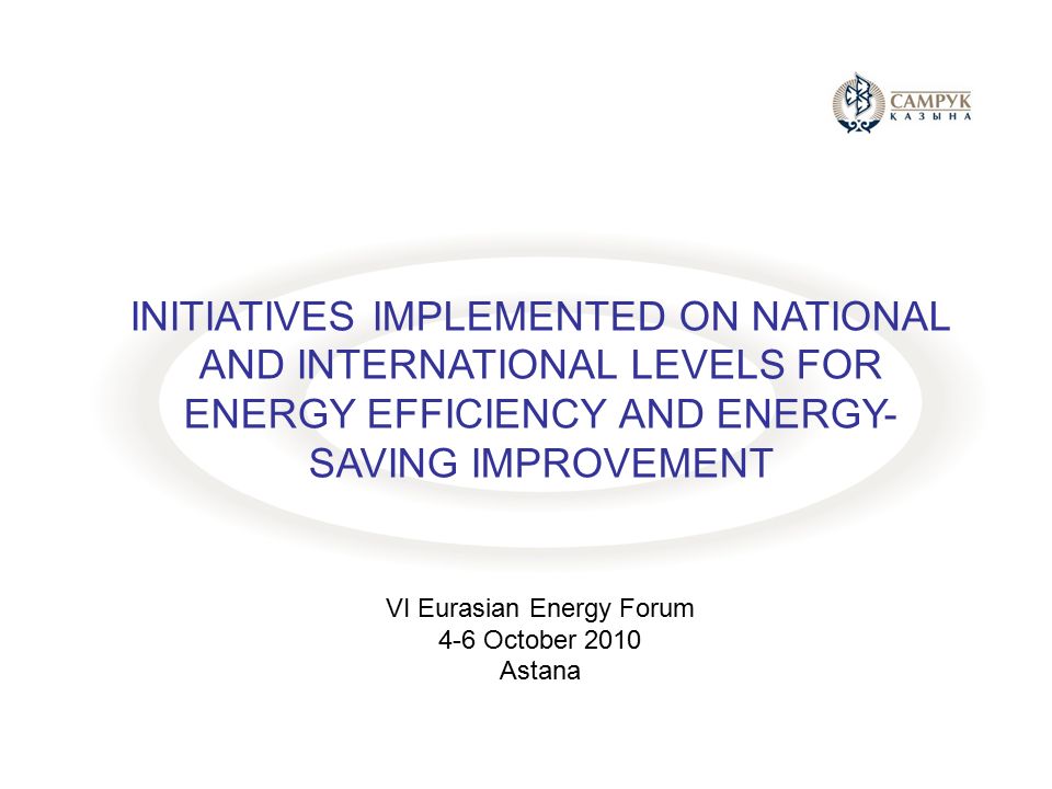 INITIATIVES IMPLEMENTED ON NATIONAL AND INTERNATIONAL LEVELS FOR ENERGY EFFICIENCY AND ENERGY- SAVING IMPROVEMENT VI Eurasian Energy Forum 4-6 October 2010 Astana