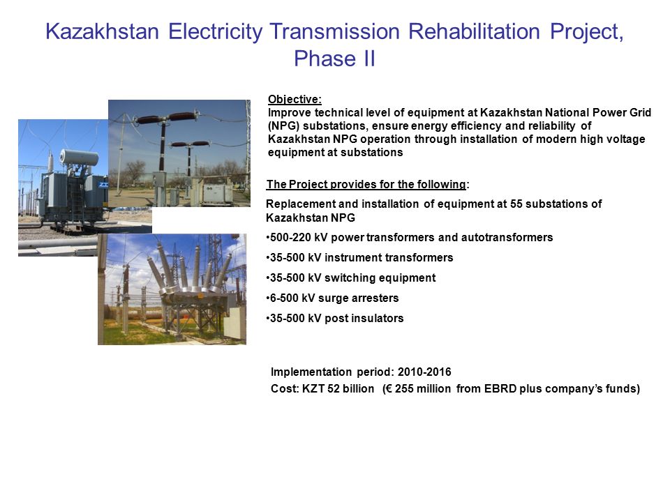 Kazakhstan Electricity Transmission Rehabilitation Project, Phase II Objective: Improve technical level of equipment at Kazakhstan National Power Grid (NPG) substations, ensure energy efficiency and reliability of Kazakhstan NPG operation through installation of modern high voltage equipment at substations The Project provides for the following: Replacement and installation of equipment at 55 substations of Kazakhstan NPG kV power transformers and autotransformers kV instrument transformers kV switching equipment kV surge arresters kV post insulators Implementation period: Cost: KZT 52 billion (€ 255 million from EBRD plus company’s funds)