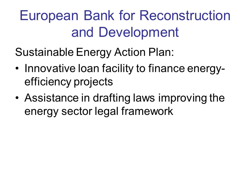 European Bank for Reconstruction and Development Sustainable Energy Action Plan: Innovative loan facility to finance energy- efficiency projects Assistance in drafting laws improving the energy sector legal framework