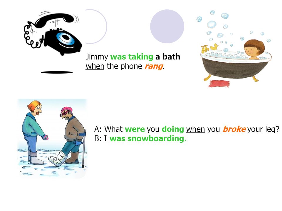 Jimmy was taking a bath when the phone rang. A: What were you doing when you broke your leg.