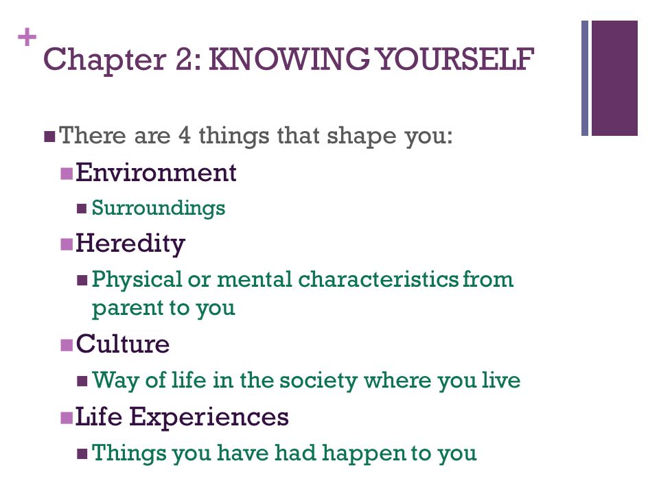 + Chapter 2: KNOWING YOURSELF There are 4 things that shape you: Environment Surroundings Heredity Physical or mental characteristics from parent to you Culture Way of life in the society where you live Life Experiences Things you have had happen to you