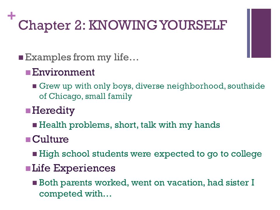 + Chapter 2: KNOWING YOURSELF Examples from my life… Environment Grew up with only boys, diverse neighborhood, southside of Chicago, small family Heredity Health problems, short, talk with my hands Culture High school students were expected to go to college Life Experiences Both parents worked, went on vacation, had sister I competed with…