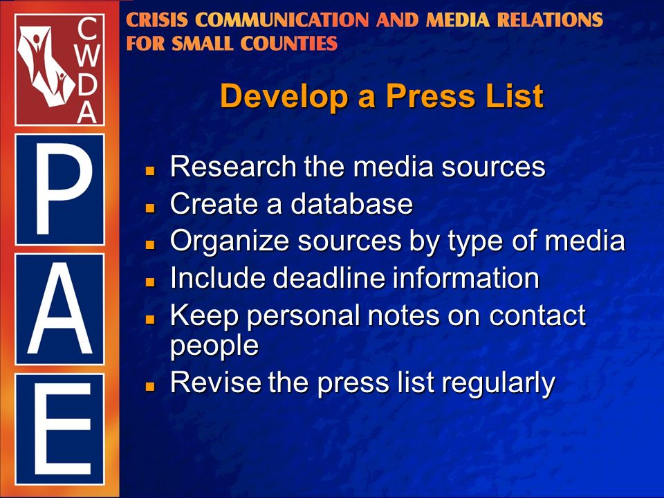 Develop a Press List Research the media sources Research the media sources Create a database Create a database Organize sources by type of media Organize sources by type of media Include deadline information Include deadline information Keep personal notes on contact people Keep personal notes on contact people Revise the press list regularly Revise the press list regularly