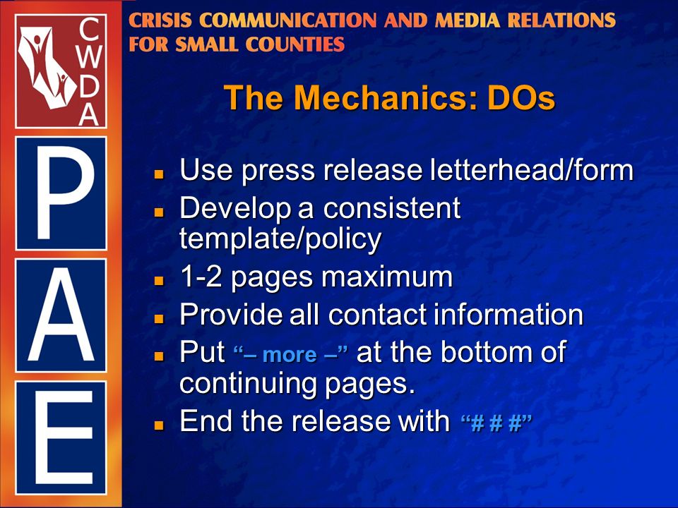 The Mechanics: DOs Use press release letterhead/form Use press release letterhead/form Develop a consistent template/policy Develop a consistent template/policy 1-2 pages maximum 1-2 pages maximum Provide all contact information Provide all contact information Put – more – at the bottom of continuing pages.