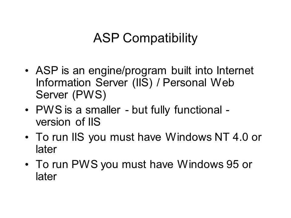 ASP Compatibility ASP is an engine/program built into Internet Information Server (IIS) / Personal Web Server (PWS) PWS is a smaller - but fully functional - version of IIS To run IIS you must have Windows NT 4.0 or later To run PWS you must have Windows 95 or later