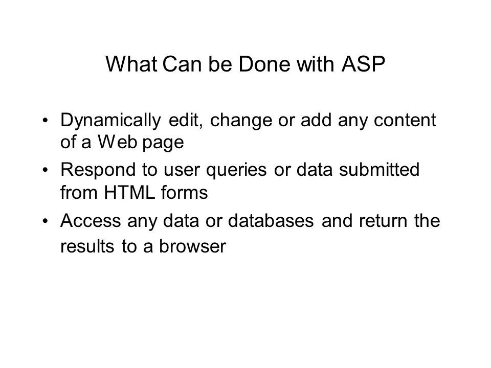 What Can be Done with ASP Dynamically edit, change or add any content of a Web page Respond to user queries or data submitted from HTML forms Access any data or databases and return the results to a browser