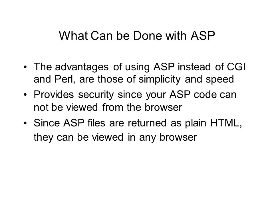 What Can be Done with ASP The advantages of using ASP instead of CGI and Perl, are those of simplicity and speed Provides security since your ASP code can not be viewed from the browser Since ASP files are returned as plain HTML, they can be viewed in any browser