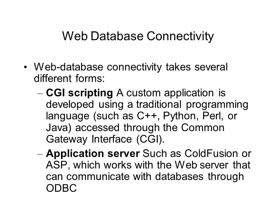 Web Database Connectivity Web-database connectivity takes several different forms: – CGI scripting A custom application is developed using a traditional programming language (such as C++, Python, Perl, or Java) accessed through the Common Gateway Interface (CGI).