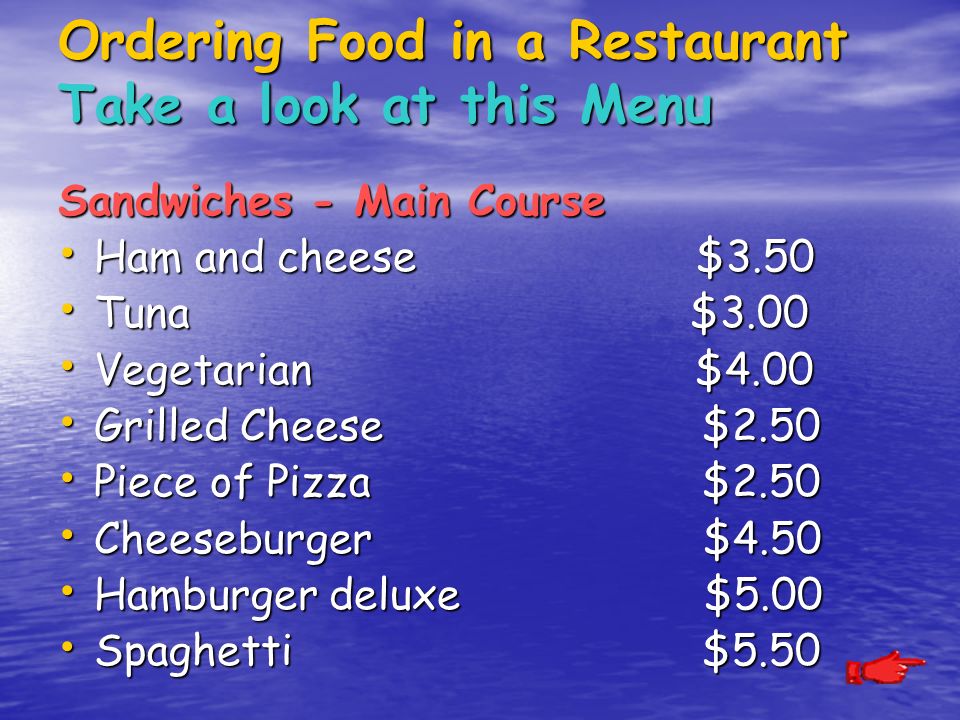 Ordering Food in a Restaurant Take a look at this Menu Sandwiches - Main Course Ham and cheese $3.50 Ham and cheese $3.50 Tuna $3.00 Tuna $3.00 Vegetarian $4.00 Vegetarian $4.00 Grilled Cheese $2.50 Grilled Cheese $2.50 Piece of Pizza $2.50 Piece of Pizza $2.50 Cheeseburger $4.50 Cheeseburger $4.50 Hamburger deluxe $5.00 Hamburger deluxe $5.00 Spaghetti $5.50 Spaghetti $5.50