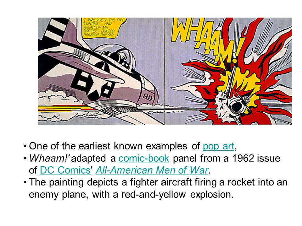 One of the earliest known examples of pop art,pop art Whaam! adapted a comic-book panel from a 1962 issue of DC Comics All-American Men of War.comic-bookDC ComicsAll-American Men of War The painting depicts a fighter aircraft firing a rocket into an enemy plane, with a red-and-yellow explosion.