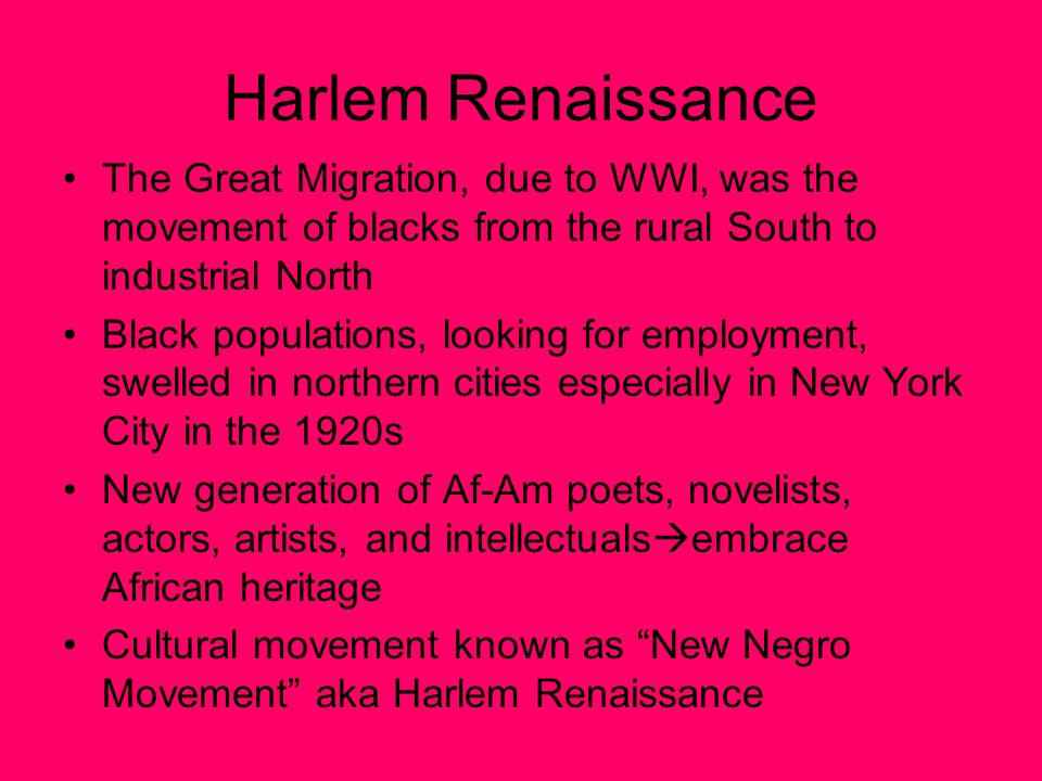 Harlem Renaissance The Great Migration, due to WWI, was the movement of blacks from the rural South to industrial North Black populations, looking for employment, swelled in northern cities especially in New York City in the 1920s New generation of Af-Am poets, novelists, actors, artists, and intellectuals  embrace African heritage Cultural movement known as New Negro Movement aka Harlem Renaissance