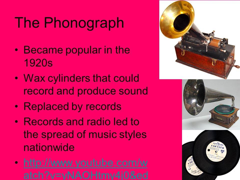 The Phonograph Became popular in the 1920s Wax cylinders that could record and produce sound Replaced by records Records and radio led to the spread of music styles nationwide   atch v=yNAOHtmy4j0&ed ufilter=scO_Mq_iPeSU9rb qR5CtTQ&safe=activehttp://  atch v=yNAOHtmy4j0&ed ufilter=scO_Mq_iPeSU9rb qR5CtTQ&safe=active